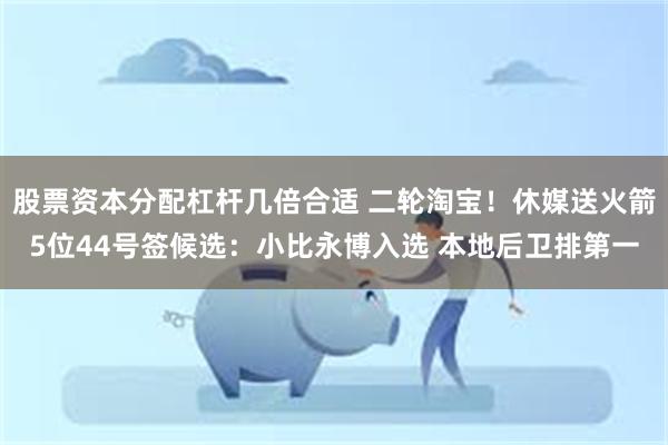 股票资本分配杠杆几倍合适 二轮淘宝！休媒送火箭5位44号签候选：小比永博入选 本地后卫排第一