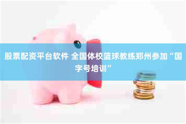 股票配资平台软件 全国体校篮球教练郑州参加“国字号培训”