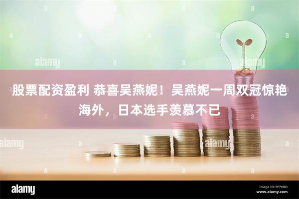股票配资盈利 恭喜吴燕妮！吴燕妮一周双冠惊艳海外，日本选手羡慕不已