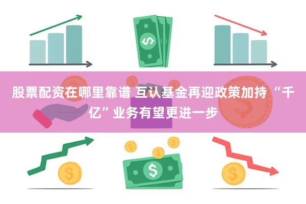 股票配资在哪里靠谱 互认基金再迎政策加持 “千亿”业务有望更进一步