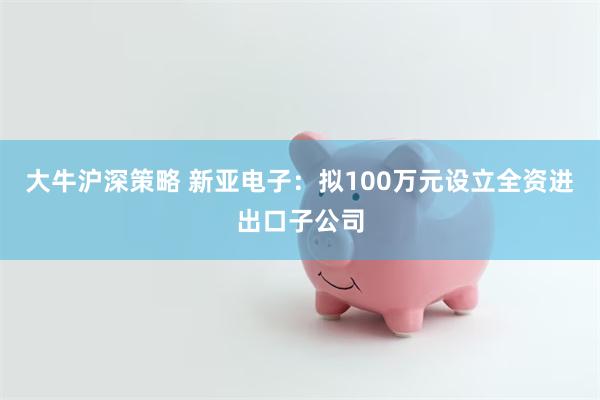 大牛沪深策略 新亚电子：拟100万元设立全资进出口子公司