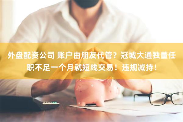 外盘配资公司 账户由朋友代管？冠城大通独董任职不足一个月就短线交易！违规减持！