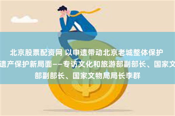北京股票配资网 以申遗带动北京老城整体保护 开创世界文化遗产保护新局面——专访文化和旅游部副部长、国家文物局局长李群