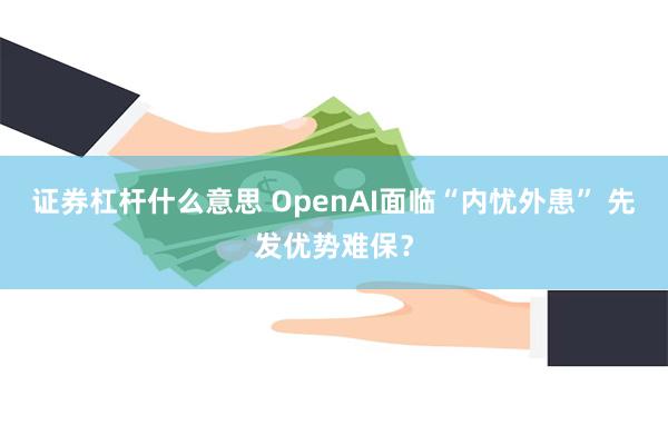 证券杠杆什么意思 OpenAI面临“内忧外患” 先发优势难保？