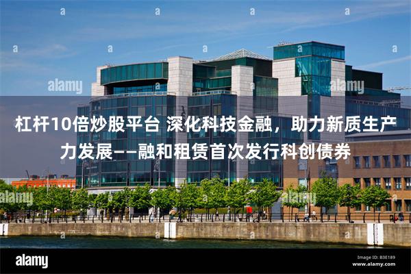 杠杆10倍炒股平台 深化科技金融，助力新质生产力发展——融和租赁首次发行科创债券