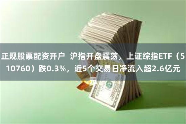 正规股票配资开户  沪指开盘震荡，上证综指ETF（510760）跌0.3%，近5个交易日净流入超2.6亿元
