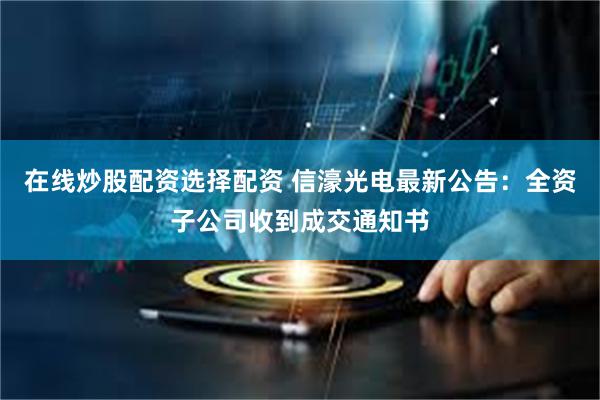 在线炒股配资选择配资 信濠光电最新公告：全资子公司收到成交通知书