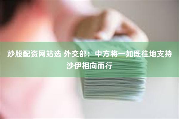 炒股配资网站选 外交部：中方将一如既往地支持沙伊相向而行