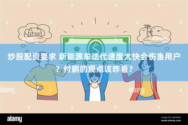 炒股配资要求 新能源车迭代速度太快会伤害用户？付鹏的观点该咋看？