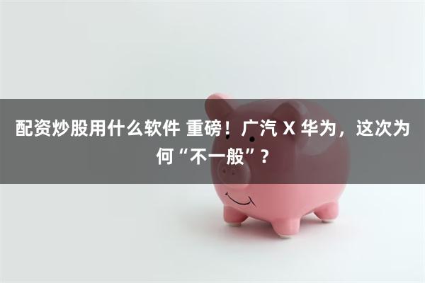 配资炒股用什么软件 重磅！广汽 X 华为，这次为何“不一般”？