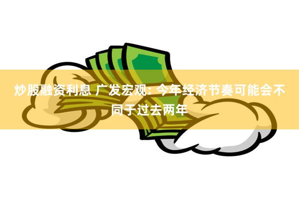 炒股融资利息 广发宏观: 今年经济节奏可能会不同于过去两年