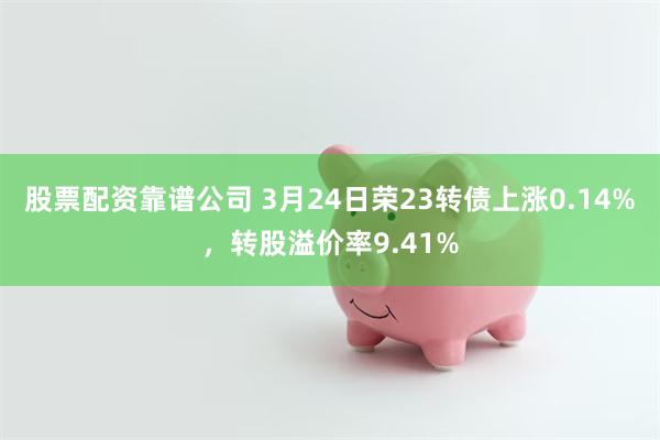 股票配资靠谱公司 3月24日荣23转债上涨0.14%，转股溢价率9.41%