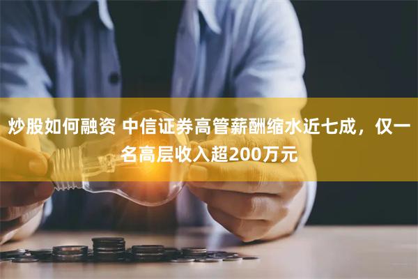 炒股如何融资 中信证券高管薪酬缩水近七成，仅一名高层收入超200万元