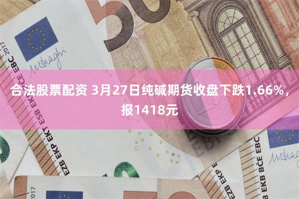 合法股票配资 3月27日纯碱期货收盘下跌1.66%，报1418元