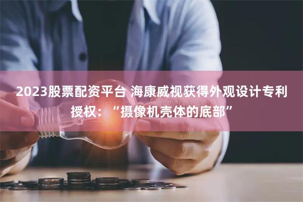 2023股票配资平台 海康威视获得外观设计专利授权：“摄像机壳体的底部”