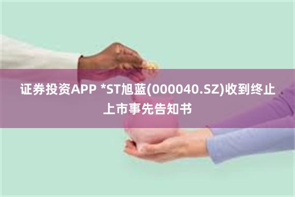 证券投资APP *ST旭蓝(000040.SZ)收到终止上市事先告知书