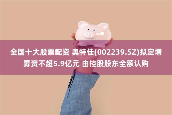 全国十大股票配资 奥特佳(002239.SZ)拟定增募资不超5.9亿元 由控股股东全额认购