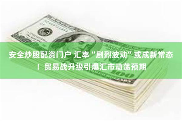 安全炒股配资门户 汇率“剧烈波动”或成新常态！贸易战升级引爆汇市动荡预期