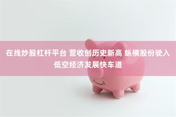 在线炒股杠杆平台 营收创历史新高 纵横股份驶入低空经济发展快车道