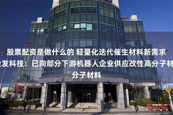 股票配资是做什么的 轻量化迭代催生材料新需求 金发科技：已向部分下游机器人企业供应改性高分子材料