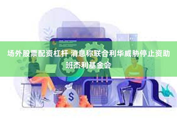 场外股票配资杠杆 消息称联合利华威胁停止资助班杰利基金会