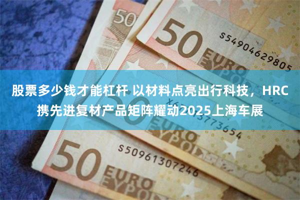 股票多少钱才能杠杆 以材料点亮出行科技，HRC携先进复材产品矩阵耀动2025上海车展