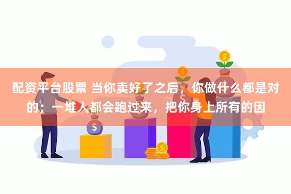 配资平台股票 当你卖好了之后，你做什么都是对的；一堆人都会跑过来，把你身上所有的因