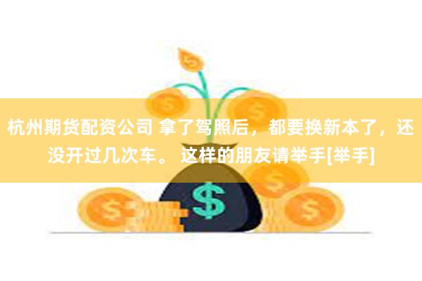 杭州期货配资公司 拿了驾照后，都要换新本了，还没开过几次车。 这样的朋友请举手[举手]