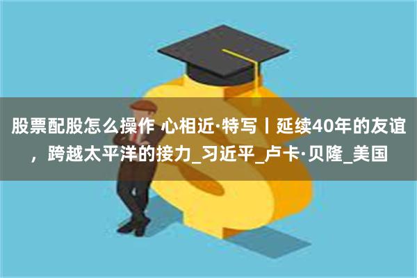 股票配股怎么操作 心相近·特写丨延续40年的友谊，跨越太平洋的接力_习近平_卢卡·贝隆_美国