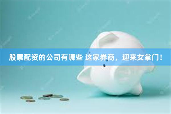 股票配资的公司有哪些 这家券商，迎来女掌门！