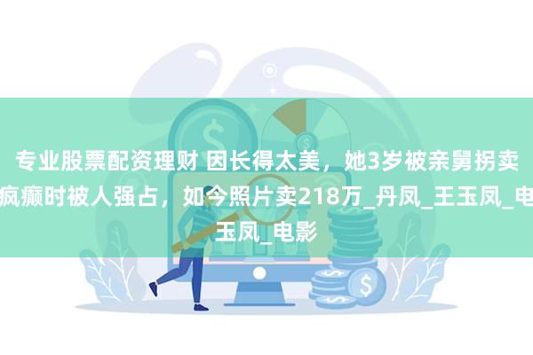 专业股票配资理财 因长得太美，她3岁被亲舅拐卖，疯癫时被人强占，如今照片卖218万_丹凤_王玉凤_电影