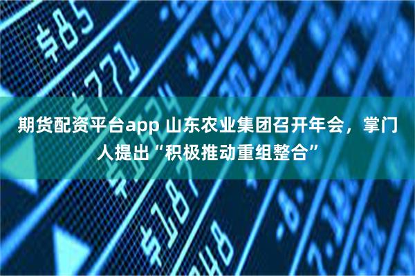 期货配资平台app 山东农业集团召开年会，掌门人提出“积极推动重组整合”