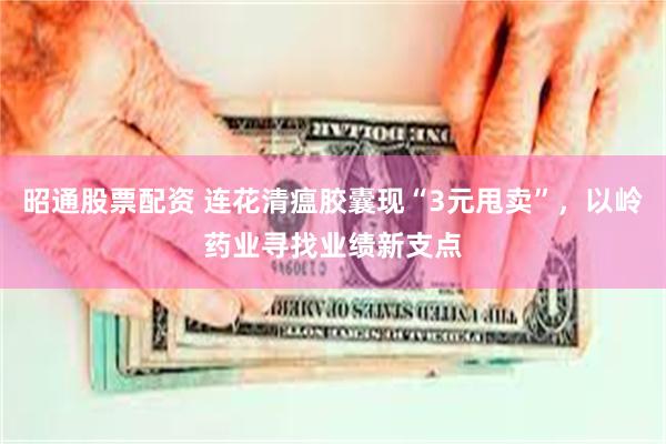 昭通股票配资 连花清瘟胶囊现“3元甩卖”，以岭药业寻找业绩新支点