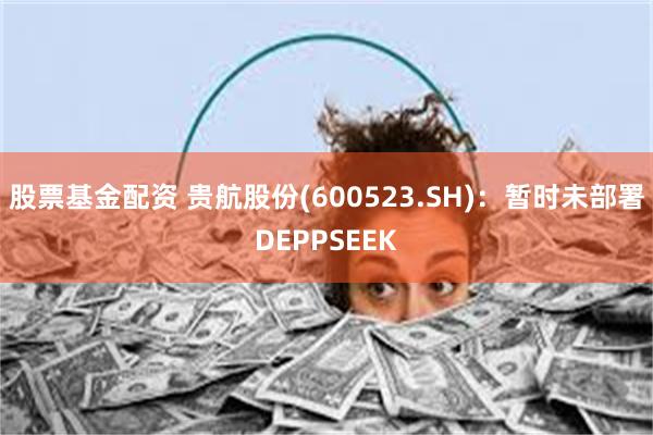 股票基金配资 贵航股份(600523.SH)：暂时未部署DEPPSEEK