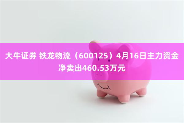 大牛证券 铁龙物流（600125）4月16日主力资金净卖出460.53万元