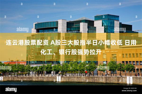 连云港股票配资 A股三大股指半日小幅收低 日用化工、银行股强势拉升