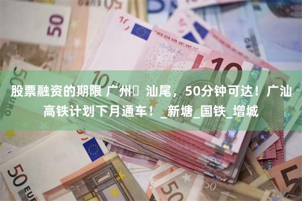 股票融资的期限 广州⇄汕尾，50分钟可达！广汕高铁计划下月通车！_新塘_国铁_增城