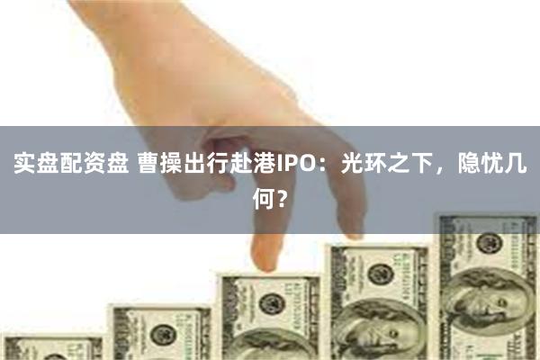 实盘配资盘 曹操出行赴港IPO：光环之下，隐忧几何？