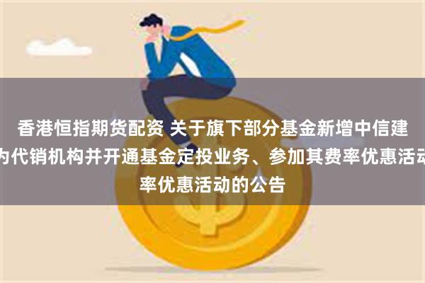 香港恒指期货配资 关于旗下部分基金新增中信建投证券为代销机构并开通基金定投业务、参加其费率优惠活动的公告