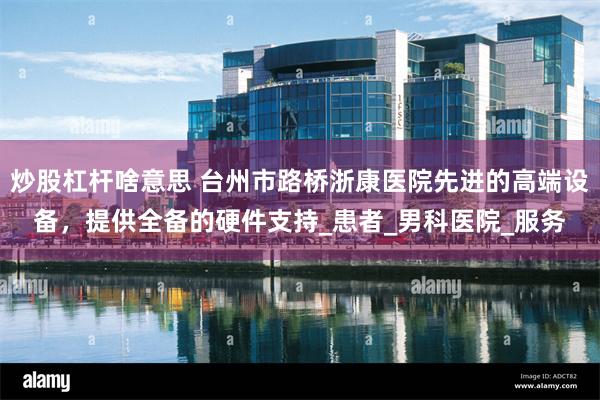 炒股杠杆啥意思 台州市路桥浙康医院先进的高端设备，提供全备的硬件支持_患者_男科医院_服务