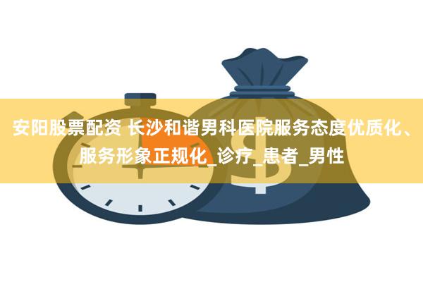 安阳股票配资 长沙和谐男科医院服务态度优质化、服务形象正规化_诊疗_患者_男性