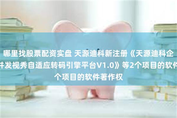 哪里找股票配资实盘 天源迪科新注册《天源迪科企视秀高并发视秀自适应转码引擎平台V1.0》等2个项目的软件著作权