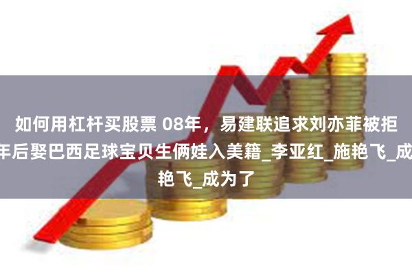 如何用杠杆买股票 08年，易建联追求刘亦菲被拒，6年后娶巴西足球宝贝生俩娃入美籍_李亚红_施艳飞_成为了