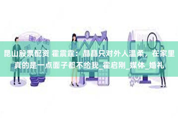 昆山股票配资 霍震霆：晶晶只对外人温柔，在家里真的是一点面子都不给我_霍启刚_媒体_婚礼