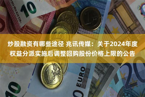 炒股融资有哪些途径 兆讯传媒：关于2024年度权益分派实施后调整回购股份价格上限的公告