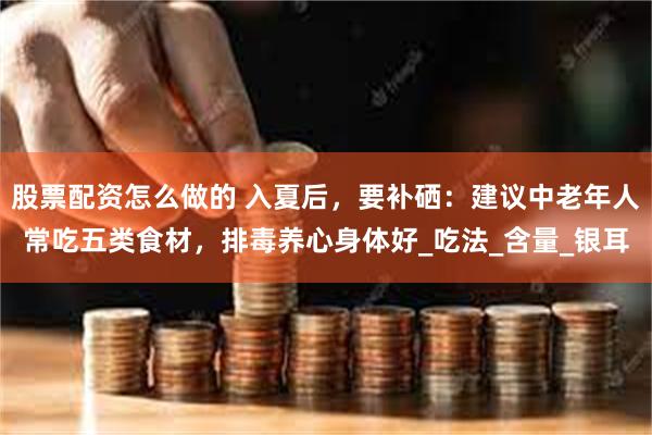 股票配资怎么做的 入夏后，要补硒：建议中老年人常吃五类食材，排毒养心身体好_吃法_含量_银耳