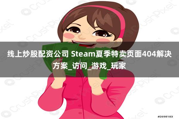 线上炒股配资公司 Steam夏季特卖页面404解决方案_访问_游戏_玩家