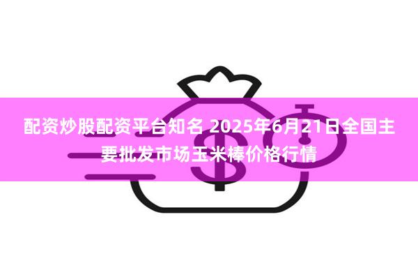 配资炒股配资平台知名 2025年6月21日全国主要批发市场玉米棒价格行情