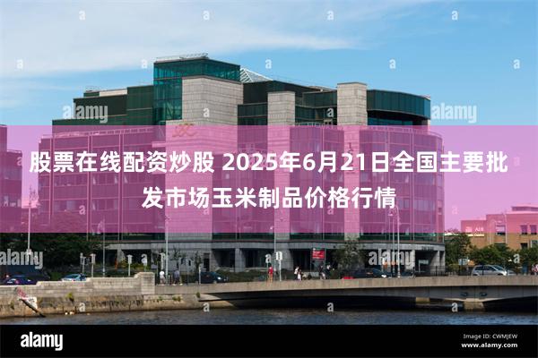 股票在线配资炒股 2025年6月21日全国主要批发市场玉米制品价格行情