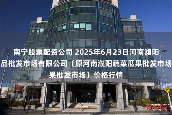 南宁股票配资公司 2025年6月23日河南濮阳宏进农副产品批发市场有限公司（原河南濮阳蔬菜瓜果批发市场）价格行情